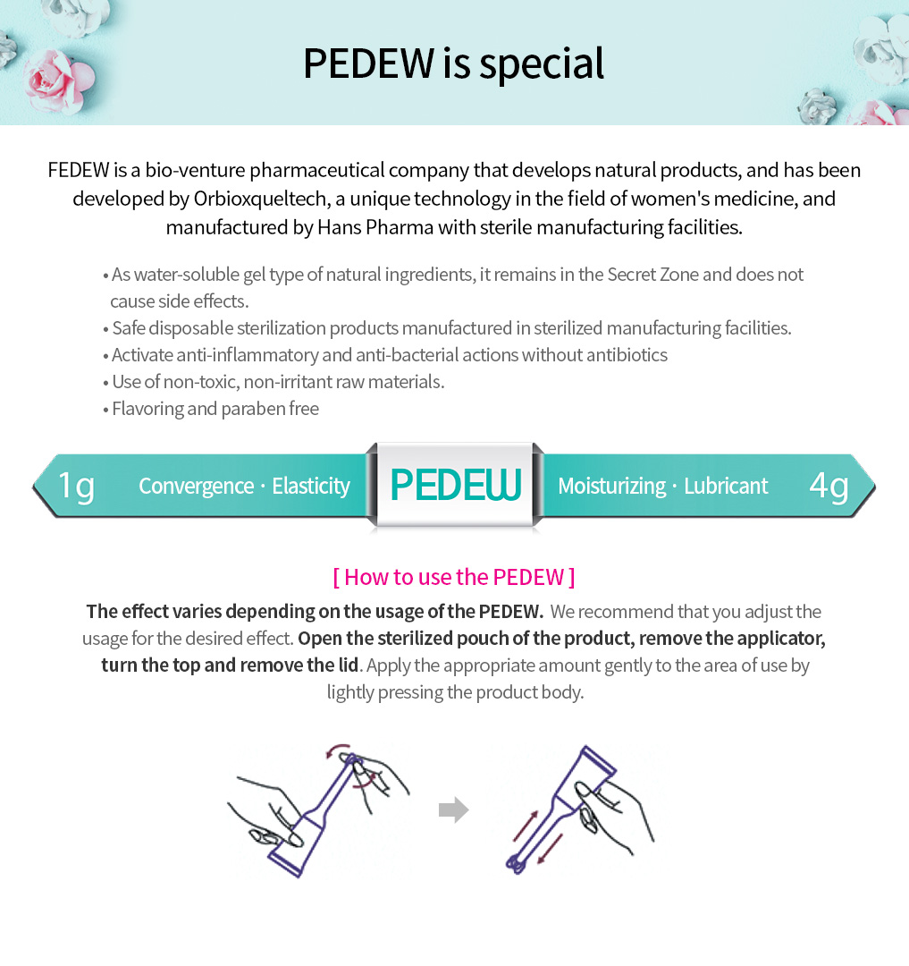 PEDEW is special. FEDEW is a bio-venture pharmaceutical company that develops natural products, and has been developed by Orbioxqueltech, a unique technology in the field of women's medicine, and manufactured by Hans Pharma with sterile manufacturing facilities. [ How to use the PEDEW ] The effect varies depending on the usage of the PEDEW.  We recommend that you adjust the usage for the desired effect. Open the sterilized pouch of the product, remove the applicator, turn the top and remove the lid. Apply the appropriate amount gently to the area of use by lightly pressing the product body.