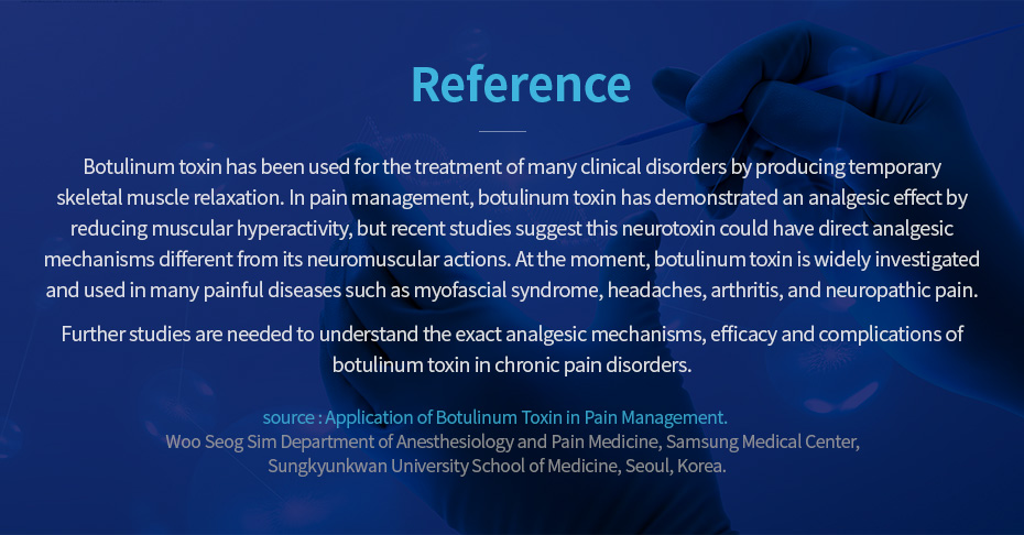 Reference. Botulinum toxin has been used for the treatment of many clinical disorders by producing temporary skeletal muscle relaxation. In pain management, botulinum toxin has demonstrated an analgesic effect by reducing muscular hyperactivity, but recent studies suggest this neurotoxin could have direct analgesic mechanisms different from its neuromuscular actions. At the moment, botulinum toxin is widely investigated and used in many painful diseases such as myofascial syndrome, headaches, arthritis, and neuropathic pain. Further studies are needed to understand the exact analgesic mechanisms, efficacy and complications of botulinum toxin in chronic pain disorders. source : Application of Botulinum Toxin in Pain Management. Woo Seog Sim Department of Anesthesiology and Pain Medicine, Samsung Medical Center, Sungkyunkwan University School of Medicine, Seoul, Korea.